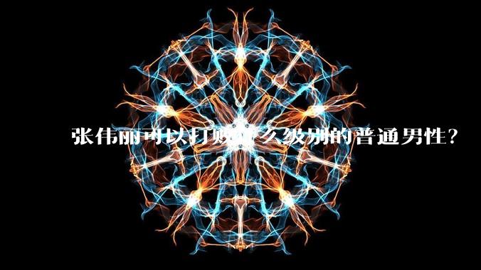 张伟丽可以打败什么级别的普通男性？