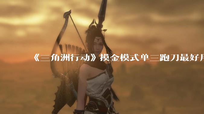 《三角洲行动》摸金模式单三跑刀最好用的角色是蜂医还是威龙？